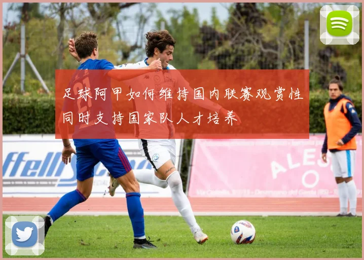 足球阿甲如何维持国内联赛观赏性同时支持国家队人才培养