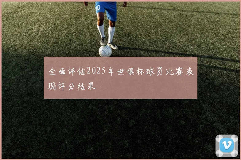 全面评估2025年世俱杯球员比赛表现评分结果
