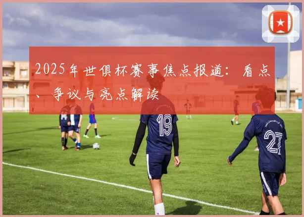 2025年世俱杯赛事焦点报道：看点、争议与亮点解读